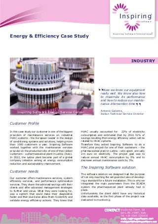 CONTACT
Energy & Efficiency Case Study
Now we know our equipment
really well. We know also how
to maximize its performance
and how to reduce our mainte-
nance intervention time
Antonio Galante,
Italian Technical Service Director
INDUSTRY
Customer Profile
In this case study our customer is one of the biggest
providers of maintenance services on industrial
HVAC systems - the European leader in the design
of conditioning systems and solutions, helping more
than 1000 customers a year. Inspiring Software
worked together with the maintenance services
provider on the production site of one of their oldest
customers - a pharmaceutical plant in Latina (Italy).
In 2012, the Latina plant became part of a global
company initiative aiming at energy consumption
reduction and sustainability improvement.
Customer needs
Our customer offers maintenance services, system
efficiency services, and performance optimization
services. They share the achieved savings with their
clients and offer advanced management strategies
to further add value. What they were looking for,
was a system that could make their diagnostics
faster and that could also allow them to identify and
validate energy efficiency actions. They knew that
HVAC usually accounted for 22% of electricity
consumption and estimated that by 2016 51% of
savings resulting from energy efficiency action will be
related to HVAC systems.
Therefore they asked Inspiring Software to do a
HVAC pilot project for one of their customers – the
pharmaceutical plant in Latina – who spent annually
2m euro on electricity. The project goal was to
reduce annual HVAC consumption by 5% and to
decrease annual maintenance costs by 3%.
The Inspiring Software solution
The software solution we designed had the purpose
of not only reaching the set goals but also of develop-
ing a standard for a future installation. This is why we
integrated the main parameters from the SCADA
system the pharmaceutical plant already had in
place.
Unfortunately the client didn’t have any historical
data available, so the first phase of the project was
dedicated to monitoring.
Inspiring Software Energy Service Center
Via Enrico Fermi, 5A
Salò, BS 25087, Italy
Tel. +39 0365 520098
www.inspiringsoftware.com
intsupport@inspiringsoftware.com
Inspiring
software
®
Inspiring Software International
 