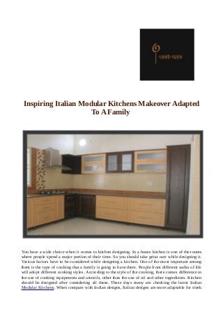 Inspiring Italian Modular Kitchens Makeover Adapted
To A Family
You have a wide choice when it comes to kitchen designing. In a house kitchen is one of the rooms
where people spend a major portion of their time. So you should take great care while designing it.
Various factors have to be considered while designing a kitchen. One of the most important among
them is the type of cooking that a family is going to have there. People from different walks of life
will adopt different cooking styles. According to the style of the cooking, there comes difference in
the use of cooking equipments and utensils, other than the use of oil and other ingredients. Kitchen
should be designed after considering all these. These days many are checking the latest Italian
Modular Kitchens. When compare with Indian designs, Italian designs are more adaptable for sleek
 