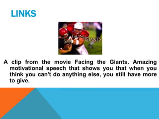 LINKS

A clip from the movie Facing the Giants. Amazing
motivational speech that shows you that when you
think you can't do anything else, you still have more
to give.

 