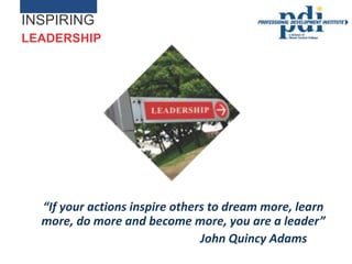 INSPIRING
LEADERSHIP




  “If your actions inspire others to dream more, learn
  more, do more and become more, you are a leader”
                                John Quincy Adams
 