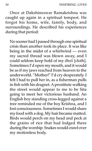 10                                 INSPIRING LIVES

  Once at Dakshineswar Ramakrishna was
caught up again in a spiritual tempest. He
forgot his home, wife, family, body, and
surroundings. He described his experiences
during that period:

     No sooner had I passed through one spiritual
     crisis than another took its place. It was like
     being in the midst of a whirlwind — even
     my sacred thread was blown away, and I
     could seldom keep hold of my dhoti [cloth].
     Sometimes I’d open my mouth, and it would
     be as if my jaws reached from heaven to the
     underworld. “Mother!” I’d cry desperately. I
     felt I had to pull her in, as a fisherman pulls
     in fish with his dragnet. A prostitute walking
     the street would appear to me to be Sita
     going to meet her victorious husband. An
     English boy standing cross-legged against a
     tree reminded me of the boy Krishna, and I
     lost consciousness. Sometimes I would share
     my food with a dog. My hair became matted.
     Birds would perch on my head and peck at
     the grains of rice that had lodged there
     during the worship. Snakes would crawl over
     my motionless body.
 