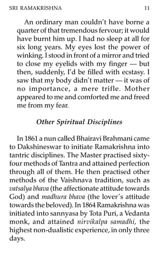 SRI RAMAKRISHNA                                11

     An ordinary man couldn’t have borne a
  quarter of that tremendous fervour; it would
  have burnt him up. I had no sleep at all for
  six long years. My eyes lost the power of
  winking. I stood in front of a mirror and tried
  to close my eyelids with my finger — but
  then, suddenly, I’d be filled with ecstasy. I
  saw that my body didn’t matter — it was of
  no importance, a mere trifle. Mother
  appeared to me and comforted me and freed
  me from my fear.

         Other Spiritual Disciplines

   In 1861 a nun called Bhairavi Brahmani came
to Dakshineswar to initiate Ramakrishna into
tantric disciplines. The Master practised sixty-
four methods of Tantra and attained perfection
through all of them. He then practised other
methods of the Vaishnava tradition, such as
vatsalya bhava (the affectionate attitude towards
God) and madhura bhava (the lover ’s attitude
towards the beloved). In 1864 Ramakrishna was
initiated into sannyasa by Tota Puri, a Vedanta
monk, and attained nirvikalpa samadhi, the
highest non-dualistic experience, in only three
days.
 