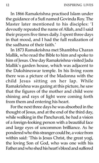 12                               INSPIRING LIVES

   In 1866 Ramakrishna practised Islam under
the guidance of a Sufi named Govinda Roy. The
Master later mentioned to his disciples: ‘I
devoutly repeated the name of Allah, and I said
their prayers five times daily. I spent three days
in that mood, and I had the full realization of
the sadhana of their faith.’
   In 1873 Ramakrishna met Shambhu Charan
Mallik, who read the Bible to him and spoke to
him of Jesus. One day Ramakrishna visited Jadu
Mallik’s garden house, which was adjacent to
the Dakshineswar temple. In his living room
there was a picture of the Madonna with the
child Jesus sitting on her lap. While
Ramakrishna was gazing at this picture, he saw
that the figures of the mother and child were
shining and rays of light were coming forth
from them and entering his heart.
   For the next three days he was absorbed in the
thought of Jesus, and at the end of the third day,
while walking in the Panchavati, he had a vision
of a foreign-looking person with a beautiful face
and large eyes of uncommon brilliance. As he
pondered who this stranger could be, a voice from
within said: ‘This is Jesus Christ, the great yogi,
the loving Son of God, who was one with his
Father and who shed his heart’s blood and suffered
 