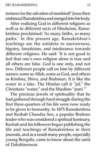 SRI RAMAKRISHNA                                 13

tortures for the salvation of mankind!’ Jesus then
embraced Ramakrishna and merged into his body.
   After realizing God in different religions as
well as in different sects of Hinduism, Rama-
krishna proclaimed: ‘As many faiths, so many
paths.’ In this present age, Ramakrishna’s
teachings are the antidote to narrowness,
bigotry, fanaticism, and intolerance towards
different religions. He said: ‘It is not good to
feel that one’s own religion alone is true and
all others are false. God is one only, and not
two. Different people call on him by different
names: some as Allah, some as God, and others
as Krishna, Shiva, and Brahman. It is like the
water in a lake. The Hindus call it “jal,” the
Christians “water,” and the Muslims “pani.”’
   The precious jewels of spirituality that he
had gathered through hard struggle during the
first three-quarters of his life were now ready
to be given to humanity. In 1875 Ramakrishna
met Keshab Chandra Sen, a popular Brahmo
leader who was considered a spiritual luminary.
Keshab and his followers began publishing the
life and teachings of Ramakrishna in their
journals, and as a result many people, especially
young Bengalis, came to know about the saint
of Dakshineswar.
 