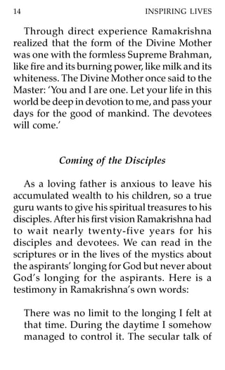 14                               INSPIRING LIVES

   Through direct experience Ramakrishna
realized that the form of the Divine Mother
was one with the formless Supreme Brahman,
like fire and its burning power, like milk and its
whiteness. The Divine Mother once said to the
Master: ‘You and I are one. Let your life in this
world be deep in devotion to me, and pass your
days for the good of mankind. The devotees
will come.’


             Coming of the Disciples

   As a loving father is anxious to leave his
accumulated wealth to his children, so a true
guru wants to give his spiritual treasures to his
disciples. After his first vision Ramakrishna had
to wait nearly twenty-five years for his
disciples and devotees. We can read in the
scriptures or in the lives of the mystics about
the aspirants’ longing for God but never about
God’s longing for the aspirants. Here is a
testimony in Ramakrishna’s own words:

     There was no limit to the longing I felt at
     that time. During the daytime I somehow
     managed to control it. The secular talk of
 