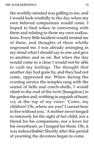 SRI RAMAKRISHNA                               15

  the worldly-minded was galling to me, and
  I would look wistfully to the day when my
  own beloved companions would come. I
  hoped to find solace in conversing with
  them and relating to them my own realiza-
  tions. Every little incident would remind me
  of them, and thoughts of them wholly
  engrossed me. I was already arranging in
  my mind what I should say to one and give
  to another, and so on. But when the day
  would come to a close I would not be able
  to curb my feelings. The thought that
  another day had gone by, and they had not
  come, oppressed me. When during the
  evening service the temples rang with the
  sound of bells and conch-shells, I would
  climb to the roof of the kuthi [bungalow] in
  the garden and, writhing in anguish of heart,
  cry at the top of my voice: ‘Come, my
  children! Oh, where are you? I cannot bear
  to live without you.’ A mother never longed
  so intensely for the sight of her child, nor a
  friend for his companions, nor a lover for
  his sweetheart, as I longed for them. Oh, it
  was indescribable! Shortly after this period
  of yearning the devotees began to come.
 