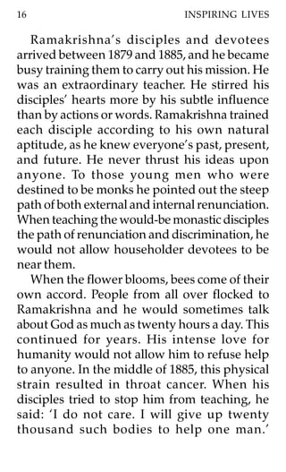 16                             INSPIRING LIVES

   Ramakrishna’s disciples and devotees
arrived between 1879 and 1885, and he became
busy training them to carry out his mission. He
was an extraordinary teacher. He stirred his
disciples’ hearts more by his subtle influence
than by actions or words. Ramakrishna trained
each disciple according to his own natural
aptitude, as he knew everyone’s past, present,
and future. He never thrust his ideas upon
anyone. To those young men who were
destined to be monks he pointed out the steep
path of both external and internal renunciation.
When teaching the would-be monastic disciples
the path of renunciation and discrimination, he
would not allow householder devotees to be
near them.
   When the flower blooms, bees come of their
own accord. People from all over flocked to
Ramakrishna and he would sometimes talk
about God as much as twenty hours a day. This
continued for years. His intense love for
humanity would not allow him to refuse help
to anyone. In the middle of 1885, this physical
strain resulted in throat cancer. When his
disciples tried to stop him from teaching, he
said: ‘I do not care. I will give up twenty
thousand such bodies to help one man.’
 