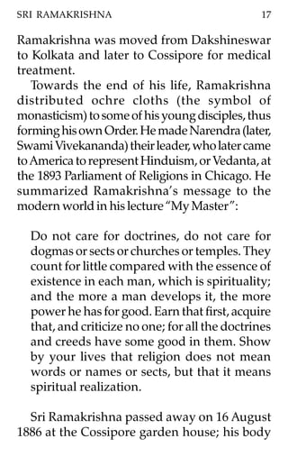 SRI RAMAKRISHNA                                  17

Ramakrishna was moved from Dakshineswar
to Kolkata and later to Cossipore for medical
treatment.
   Towards the end of his life, Ramakrishna
distributed ochre cloths (the symbol of
monasticism) to some of his young disciples, thus
forming his own Order. He made Narendra (later,
Swami Vivekananda) their leader, who later came
to America to represent Hinduism, or Vedanta, at
the 1893 Parliament of Religions in Chicago. He
summarized Ramakrishna’s message to the
modern world in his lecture “My Master”:

  Do not care for doctrines, do not care for
  dogmas or sects or churches or temples. They
  count for little compared with the essence of
  existence in each man, which is spirituality;
  and the more a man develops it, the more
  power he has for good. Earn that first, acquire
  that, and criticize no one; for all the doctrines
  and creeds have some good in them. Show
  by your lives that religion does not mean
  words or names or sects, but that it means
  spiritual realization.

  Sri Ramakrishna passed away on 16 August
1886 at the Cossipore garden house; his body
 