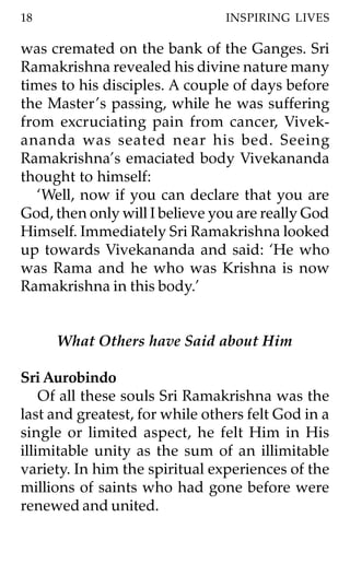 18                              INSPIRING LIVES

was cremated on the bank of the Ganges. Sri
Ramakrishna revealed his divine nature many
times to his disciples. A couple of days before
the Master ’s passing, while he was suffering
from excruciating pain from cancer, Vivek-
ananda was seated near his bed. Seeing
Ramakrishna’s emaciated body Vivekananda
thought to himself:
   ‘Well, now if you can declare that you are
God, then only will I believe you are really God
Himself. Immediately Sri Ramakrishna looked
up towards Vivekananda and said: ‘He who
was Rama and he who was Krishna is now
Ramakrishna in this body.’


     What Others have Said about Him

Sri Aurobindo
    Of all these souls Sri Ramakrishna was the
last and greatest, for while others felt God in a
single or limited aspect, he felt Him in His
illimitable unity as the sum of an illimitable
variety. In him the spiritual experiences of the
millions of saints who had gone before were
renewed and united.
 