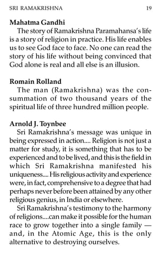 SRI RAMAKRISHNA                                    19

Mahatma Gandhi
   The story of Ramakrishna Paramahansa’s life
is a story of religion in practice. His life enables
us to see God face to face. No one can read the
story of his life without being convinced that
God alone is real and all else is an illusion.

Romain Rolland
  The man (Ramakrishna) was the con-
summation of two thousand years of the
spiritual life of three hundred million people.

Arnold J. Toynbee
   Sri Ramakrishna’s message was unique in
being expressed in action.... Religion is not just a
matter for study, it is something that has to be
experienced and to be lived, and this is the field in
which Sri Ramakrishna manifested his
uniqueness.... His religious activity and experience
were, in fact, comprehensive to a degree that had
perhaps never before been attained by any other
religious genius, in India or elsewhere.
   Sri Ramakrishna’s testimony to the harmony
of religions....can make it possible for the human
race to grow together into a single family —
and, in the Atomic Age, this is the only
alternative to destroying ourselves.
 