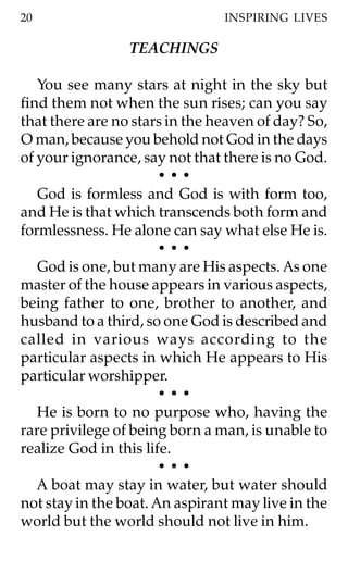 20                              INSPIRING LIVES

                 TEACHINGS

   You see many stars at night in the sky but
find them not when the sun rises; can you say
that there are no stars in the heaven of day? So,
O man, because you behold not God in the days
of your ignorance, say not that there is no God.
                       •••
   God is formless and God is with form too,
and He is that which transcends both form and
formlessness. He alone can say what else He is.
                       •••
   God is one, but many are His aspects. As one
master of the house appears in various aspects,
being father to one, brother to another, and
husband to a third, so one God is described and
called in various ways according to the
particular aspects in which He appears to His
particular worshipper.
                       •••
   He is born to no purpose who, having the
rare privilege of being born a man, is unable to
realize God in this life.
                       •••
   A boat may stay in water, but water should
not stay in the boat. An aspirant may live in the
world but the world should not live in him.
 