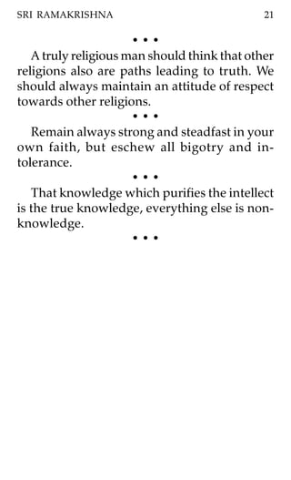 SRI RAMAKRISHNA                               21

                      •••
   A truly religious man should think that other
religions also are paths leading to truth. We
should always maintain an attitude of respect
towards other religions.
                      •••
   Remain always strong and steadfast in your
own faith, but eschew all bigotry and in-
tolerance.
                      •••
   That knowledge which purifies the intellect
is the true knowledge, everything else is non-
knowledge.
                      •••
 
