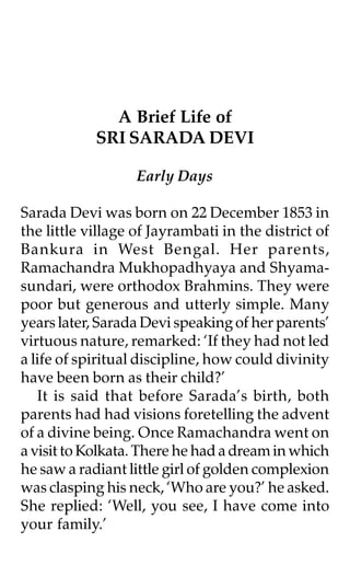 A Brief Life of
            SRI SARADA DEVI

                   Early Days

Sarada Devi was born on 22 December 1853 in
the little village of Jayrambati in the district of
Bankura in West Bengal. Her parents,
Ramachandra Mukhopadhyaya and Shyama-
sundari, were orthodox Brahmins. They were
poor but generous and utterly simple. Many
years later, Sarada Devi speaking of her parents’
virtuous nature, remarked: ‘If they had not led
a life of spiritual discipline, how could divinity
have been born as their child?’
   It is said that before Sarada’s birth, both
parents had had visions foretelling the advent
of a divine being. Once Ramachandra went on
a visit to Kolkata. There he had a dream in which
he saw a radiant little girl of golden complexion
was clasping his neck, ‘Who are you?’ he asked.
She replied: ‘Well, you see, I have come into
your family.’
 