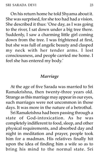SRI SARADA DEVI                               23

   On his return home he told Shyama about it.
She was surprised, for she too had had a vision.
She described it thus: ‘One day, as I was going
to the river, I sat down under a big tree there.
Suddenly, I saw a charming little girl coming
down from the tree. I was frightened at first,
but she was full of angelic beauty and clasped
my neck with her tender arms. I lost
consciousness, and people carried me home. I
feel she has entered my body.’


                   Marriage

   At the age of five Sarada was married to Sri
Ramakrishna, then twenty-three years old.
Strange as this marriage may appear in our eyes,
such marriages were not uncommon in those
days. It was more in the nature of a betrothal.
   Sri Ramakrishna had been passing through a
state of God-intoxication. As he was
completely indifferent to food, sleep, and other
physical requirements, and absorbed day and
night in meditation and prayer, people took
him for a madman. His relatives finally hit
upon the idea of finding him a wife so as to
bring his mind to the normal state. Sri
 