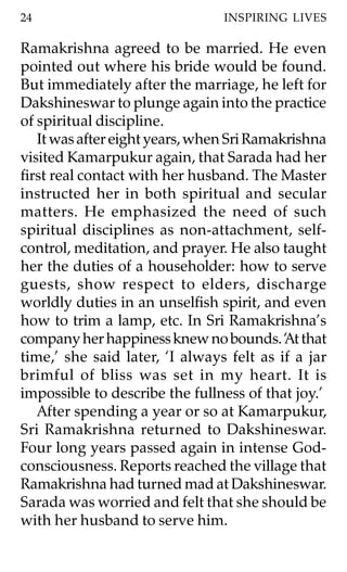 24                              INSPIRING LIVES

Ramakrishna agreed to be married. He even
pointed out where his bride would be found.
But immediately after the marriage, he left for
Dakshineswar to plunge again into the practice
of spiritual discipline.
   It was after eight years, when Sri Ramakrishna
visited Kamarpukur again, that Sarada had her
first real contact with her husband. The Master
instructed her in both spiritual and secular
matters. He emphasized the need of such
spiritual disciplines as non-attachment, self-
control, meditation, and prayer. He also taught
her the duties of a householder: how to serve
guests, show respect to elders, discharge
worldly duties in an unselfish spirit, and even
how to trim a lamp, etc. In Sri Ramakrishna’s
company her happiness knew no bounds. ‘ t that
                                           A
time,’ she said later, ‘I always felt as if a jar
brimful of bliss was set in my heart. It is
impossible to describe the fullness of that joy.’
   After spending a year or so at Kamarpukur,
Sri Ramakrishna returned to Dakshineswar.
Four long years passed again in intense God-
consciousness. Reports reached the village that
Ramakrishna had turned mad at Dakshineswar.
Sarada was worried and felt that she should be
with her husband to serve him.
 