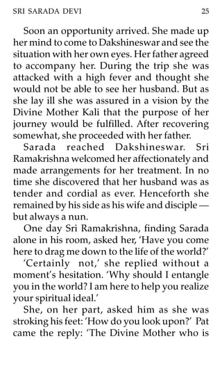 SRI SARADA DEVI                              25

   Soon an opportunity arrived. She made up
her mind to come to Dakshineswar and see the
situation with her own eyes. Her father agreed
to accompany her. During the trip she was
attacked with a high fever and thought she
would not be able to see her husband. But as
she lay ill she was assured in a vision by the
Divine Mother Kali that the purpose of her
journey would be fulfilled. After recovering
somewhat, she proceeded with her father.
   Sarada reached Dakshineswar. Sri
Ramakrishna welcomed her affectionately and
made arrangements for her treatment. In no
time she discovered that her husband was as
tender and cordial as ever. Henceforth she
remained by his side as his wife and disciple —
but always a nun.
   One day Sri Ramakrishna, finding Sarada
alone in his room, asked her, ‘Have you come
here to drag me down to the life of the world?’
   ‘Certainly not,’ she replied without a
moment’s hesitation. ‘Why should I entangle
you in the world? I am here to help you realize
your spiritual ideal.’
   She, on her part, asked him as she was
stroking his feet: ‘How do you look upon?’ Pat
came the reply: ‘The Divine Mother who is
 