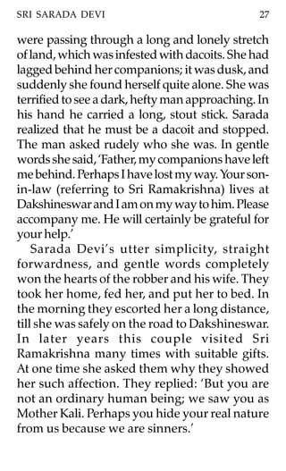 SRI SARADA DEVI                                 27

were passing through a long and lonely stretch
of land, which was infested with dacoits. She had
lagged behind her companions; it was dusk, and
suddenly she found herself quite alone. She was
terrified to see a dark, hefty man approaching. In
his hand he carried a long, stout stick. Sarada
realized that he must be a dacoit and stopped.
The man asked rudely who she was. In gentle
words she said, ‘Father, my companions have left
me behind. Perhaps I have lost my way. Your son-
in-law (referring to Sri Ramakrishna) lives at
Dakshineswar and I am on my way to him. Please
accompany me. He will certainly be grateful for
your help.’
    Sarada Devi’s utter simplicity, straight
forwardness, and gentle words completely
won the hearts of the robber and his wife. They
took her home, fed her, and put her to bed. In
the morning they escorted her a long distance,
till she was safely on the road to Dakshineswar.
In later years this couple visited Sri
Ramakrishna many times with suitable gifts.
At one time she asked them why they showed
her such affection. They replied: ‘But you are
not an ordinary human being; we saw you as
Mother Kali. Perhaps you hide your real nature
from us because we are sinners.’
 