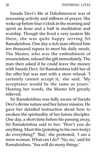 28                             INSPIRING LIVES

   Sarada Devi’s life at Dakshineswar was of
unceasing activity and stillness of prayer. She
woke up before four o’clock in the morning and
spent an hour and a half in meditation and
worship. Though she lived a very austere life
there, she was quite happy serving Sri
Ramakrishna. One day a rich man offered him
ten thousand rupees to meet his daily needs.
The Master, who was the embodiment of
renunciation, refused the gift immediately. The
man then asked if he could leave the money
with Sarada Devi. Sri Ramakrishna told her of
the offer but was met with a stern refusal. ‘I
certainly cannot accept it,’ she said. ‘My
acceptance would be the same as yours.’
Hearing her words, the Master felt greatly
relieved.
   Sri Ramakrishna was fully aware of Sarada
Devi’s divine nature and her future mission. He
gave her detailed instruction about how to
awaken the spirituality of her future disciples.
One day, a short time before his passing away,
Sri Ramakrishna said to her: ‘Won’t you do
anything. Must this (pointing to his own body)
do everything?’ ‘But,’ she protested, ‘I am a
mere woman. What can I do?’ ‘No, no,’ said Sri
Ramakrishna, ‘You will do many things.’
 