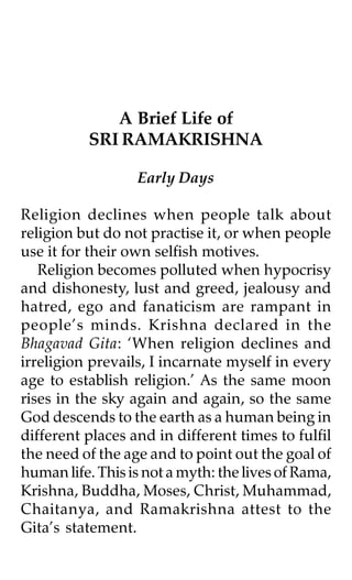 A Brief Life of
          SRI RAMAKRISHNA

                  Early Days

Religion declines when people talk about
religion but do not practise it, or when people
use it for their own selfish motives.
   Religion becomes polluted when hypocrisy
and dishonesty, lust and greed, jealousy and
hatred, ego and fanaticism are rampant in
people’s minds. Krishna declared in the
Bhagavad Gita: ‘When religion declines and
irreligion prevails, I incarnate myself in every
age to establish religion.’ As the same moon
rises in the sky again and again, so the same
God descends to the earth as a human being in
different places and in different times to fulfil
the need of the age and to point out the goal of
human life. This is not a myth: the lives of Rama,
Krishna, Buddha, Moses, Christ, Muhammad,
Chaitanya, and Ramakrishna attest to the
Gita’s statement.
 