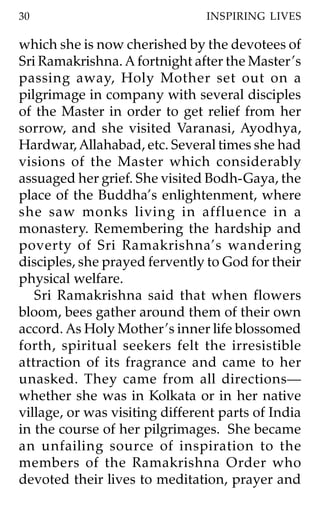 30                              INSPIRING LIVES

which she is now cherished by the devotees of
Sri Ramakrishna. A fortnight after the Master ’s
passing away, Holy Mother set out on a
pilgrimage in company with several disciples
of the Master in order to get relief from her
sorrow, and she visited Varanasi, Ayodhya,
Hardwar, Allahabad, etc. Several times she had
visions of the Master which considerably
assuaged her grief. She visited Bodh-Gaya, the
place of the Buddha’s enlightenment, where
she saw monks living in affluence in a
monastery. Remembering the hardship and
poverty of Sri Ramakrishna’s wandering
disciples, she prayed fervently to God for their
physical welfare.
   Sri Ramakrishna said that when flowers
bloom, bees gather around them of their own
accord. As Holy Mother ’s inner life blossomed
forth, spiritual seekers felt the irresistible
attraction of its fragrance and came to her
unasked. They came from all directions—
whether she was in Kolkata or in her native
village, or was visiting different parts of India
in the course of her pilgrimages. She became
an unfailing source of inspiration to the
members of the Ramakrishna Order who
devoted their lives to meditation, prayer and
 