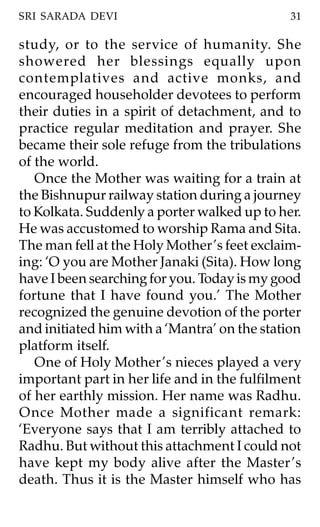 SRI SARADA DEVI                               31

study, or to the service of humanity. She
showered her blessings equally upon
contemplatives and active monks, and
encouraged householder devotees to perform
their duties in a spirit of detachment, and to
practice regular meditation and prayer. She
became their sole refuge from the tribulations
of the world.
   Once the Mother was waiting for a train at
the Bishnupur railway station during a journey
to Kolkata. Suddenly a porter walked up to her.
He was accustomed to worship Rama and Sita.
The man fell at the Holy Mother ’s feet exclaim-
ing: ‘O you are Mother Janaki (Sita). How long
have I been searching for you. Today is my good
fortune that I have found you.’ The Mother
recognized the genuine devotion of the porter
and initiated him with a ‘Mantra’ on the station
platform itself.
   One of Holy Mother ’s nieces played a very
important part in her life and in the fulfilment
of her earthly mission. Her name was Radhu.
Once Mother made a significant remark:
‘Everyone says that I am terribly attached to
Radhu. But without this attachment I could not
have kept my body alive after the Master ’s
death. Thus it is the Master himself who has
 