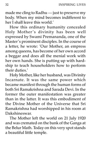 32                             INSPIRING LIVES

made me cling to Radhu — just to preserve my
body. When my mind becomes indifferent to
her I shall leave this world.’
   How this ordinary humanity concealed
Holy Mother ’s divinity has been well
expressed by Swami Premananda, one of the
Master ’s prominent disciples. In the course of
a letter, he wrote: ‘Our Mother, an empress
among queens, has become of her own accord
a beggar and does all the menial work with
her own hands. She is putting up with hard-
ship to teach householders how to perform
their duties.’
   Holy Mother, like her husband, was Divinity
Incarnate. It was the same power which
became manifest through the human forms of
both Sri Ramakrishna and Sarada Devi. In the
former the outer manifestation was greater
than in the latter. It was this embodiment of
the Divine Mother of the Universe that Sri
Ramakrishna had worshipped in his room at
Dakshineswar.
   The Mother left the world on 21 July 1920
and was cremated on the bank of the Ganga at
the Belur Math. Today on this very spot stands
a beautiful little temple.
 