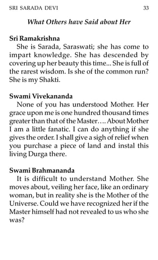 SRI SARADA DEVI                                  33

      What Others have Said about Her

Sri Ramakrishna
  She is Sarada, Saraswati; she has come to
impart knowledge. She has descended by
covering up her beauty this time... She is full of
the rarest wisdom. Is she of the common run?
She is my Shakti.

Swami Vivekananda
   None of you has understood Mother. Her
grace upon me is one hundred thousand times
greater than that of the Master…. About Mother
I am a little fanatic. I can do anything if she
gives the order. I shall give a sigh of relief when
you purchase a piece of land and instal this
living Durga there.

Swami Brahmananda
  It is difficult to understand Mother. She
moves about, veiling her face, like an ordinary
woman, but in reality she is the Mother of the
Universe. Could we have recognized her if the
Master himself had not revealed to us who she
was?
 