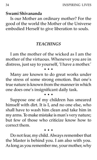 34                               INSPIRING LIVES

Swami Shivananda
  Is our Mother an ordinary mother? For the
good of the world the Mother of the Universe
embodied Herself to give liberation to souls.


                 TEACHINGS

   I am the mother of the wicked as I am the
mother of the virtuous. Whenever you are in
distress, just say to yourself, ‘I have a mother.’
                       •••
   Many are known to do great works under
the stress of some strong emotion. But one’s
true nature is known from the manner in which
one does one’s insignificant daily task.
                       •••
   Suppose one of my children has smeared
himself with dirt. It is I, and no one else, who
shall have to wash him clean and take him in
my arms. To make mistake is man’s very nature;
but few of those who criticize know how to
correct them.
                       •••
   Do not fear, my child. Always remember that
the Master is behind you. I am also with you.
As long as you remember me, your mother, why
 