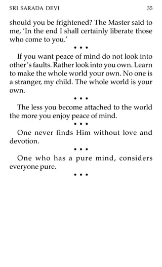 SRI SARADA DEVI                               35

should you be frightened? The Master said to
me, ‘In the end I shall certainly liberate those
who come to you.’
                       •••
   If you want peace of mind do not look into
other ’s faults. Rather look into you own. Learn
to make the whole world your own. No one is
a stranger, my child. The whole world is your
own.
                       •••
   The less you become attached to the world
the more you enjoy peace of mind.
                       •••
   One never finds Him without love and
devotion.
                       •••
   One who has a pure mind, considers
everyone pure.
                       •••
 