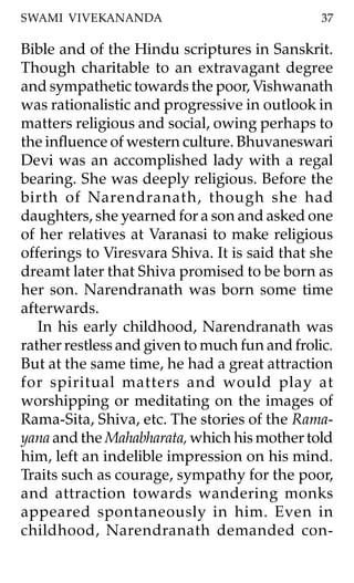 SWAMI VIVEKANANDA                              37

Bible and of the Hindu scriptures in Sanskrit.
Though charitable to an extravagant degree
and sympathetic towards the poor, Vishwanath
was rationalistic and progressive in outlook in
matters religious and social, owing perhaps to
the influence of western culture. Bhuvaneswari
Devi was an accomplished lady with a regal
bearing. She was deeply religious. Before the
birth of Narendranath, though she had
daughters, she yearned for a son and asked one
of her relatives at Varanasi to make religious
offerings to Viresvara Shiva. It is said that she
dreamt later that Shiva promised to be born as
her son. Narendranath was born some time
afterwards.
   In his early childhood, Narendranath was
rather restless and given to much fun and frolic.
But at the same time, he had a great attraction
for spiritual matters and would play at
worshipping or meditating on the images of
Rama-Sita, Shiva, etc. The stories of the Rama-
yana and the Mahabharata, which his mother told
him, left an indelible impression on his mind.
Traits such as courage, sympathy for the poor,
and attraction towards wandering monks
appeared spontaneously in him. Even in
childhood, Narendranath demanded con-
 