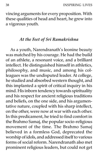38                               INSPIRING LIVES

vincing arguments for every proposition. With
these qualities of head and heart, he grew into
a vigorous youth.


       At the Feet of Sri Ramakrishna

   As a youth, Narendranath’s leonine beauty
was matched by his courage. He had the build
of an athlete, a resonant voice, and a brilliant
intellect. He distinguished himself in athletics,
philosophy, and music, and among his col-
leagues was the undisputed leader. At college,
he studied and absorbed western thought, and
this implanted a spirit of critical inquiry in his
mind. His inborn tendency towards spirituality
and his respect for ancient religious traditions
and beliefs, on the one side, and his argumen-
tative nature, coupled with his sharp intellect,
on the other, were now at war with each other.
In this predicament, he tried to find comfort in
the Brahmo Samaj, the popular socio-religious
movement of the time. The Brahmo Samaj
believed in a formless God, deprecated the
worship of idols, and addressed itself to various
forms of social reform. Narendranath also met
prominent religious leaders, but could not get
 