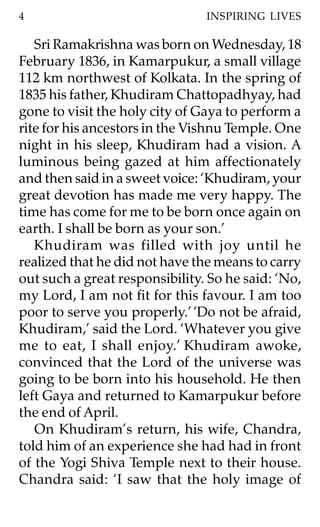 4                               INSPIRING LIVES

   Sri Ramakrishna was born on Wednesday, 18
February 1836, in Kamarpukur, a small village
112 km northwest of Kolkata. In the spring of
1835 his father, Khudiram Chattopadhyay, had
gone to visit the holy city of Gaya to perform a
rite for his ancestors in the Vishnu Temple. One
night in his sleep, Khudiram had a vision. A
luminous being gazed at him affectionately
and then said in a sweet voice: ‘Khudiram, your
great devotion has made me very happy. The
time has come for me to be born once again on
earth. I shall be born as your son.’
   Khudiram was filled with joy until he
realized that he did not have the means to carry
out such a great responsibility. So he said: ‘No,
my Lord, I am not fit for this favour. I am too
poor to serve you properly.’ ‘Do not be afraid,
Khudiram,’ said the Lord. ‘Whatever you give
me to eat, I shall enjoy.’ Khudiram awoke,
convinced that the Lord of the universe was
going to be born into his household. He then
left Gaya and returned to Kamarpukur before
the end of April.
   On Khudiram’s return, his wife, Chandra,
told him of an experience she had had in front
of the Yogi Shiva Temple next to their house.
Chandra said: ‘I saw that the holy image of
 