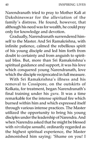 40                             INSPIRING LIVES

Narendranath tried to pray to Mother Kali at
Dakshineswar for the alleviation of the
family ’s distress. He found, however, that
although his need was for wealth, he could pray
only for knowledge and devotion.
   Gradually, Narendranath surrendered him-
self to the Master. And Sri Ramakrishna, with
infinite patience, calmed the rebellious spirit
of his young disciple and led him forth from
doubt to certainty and from anguish to spirit-
ual bliss. But, more than Sri Ramakrishna’s
spiritual guidance and support, it was his love
which conquered young Narendranath, love
which the disciple reciprocated in full measure.
   With Sri Ramakrishna’s illness and his
removal to Cossipore, on the outskirts of
Kolkata, for treatment, began Narendranath’s
final training under his guru. It was a time
remarkable for the intense spiritual fire which
burned within him and which expressed itself
through various intense practices. The Master
utilized the opportunity to bring his young
disciples under the leadership of Narendra. And
when Narendra asked that he might be blessed
with nirvikalpa samadhi, ordinarily regarded as
the highest spiritual experience, the Master
admonished him saying: ‘Shame on you! I
 