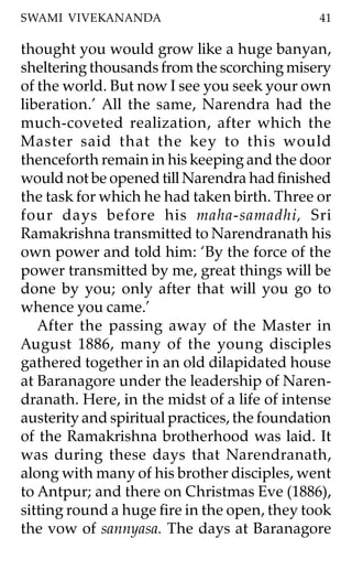 SWAMI VIVEKANANDA                              41

thought you would grow like a huge banyan,
sheltering thousands from the scorching misery
of the world. But now I see you seek your own
liberation.’ All the same, Narendra had the
much-coveted realization, after which the
Master said that the key to this would
thenceforth remain in his keeping and the door
would not be opened till Narendra had finished
the task for which he had taken birth. Three or
four days before his maha-samadhi, Sri
Ramakrishna transmitted to Narendranath his
own power and told him: ‘By the force of the
power transmitted by me, great things will be
done by you; only after that will you go to
whence you came.’
   After the passing away of the Master in
August 1886, many of the young disciples
gathered together in an old dilapidated house
at Baranagore under the leadership of Naren-
dranath. Here, in the midst of a life of intense
austerity and spiritual practices, the foundation
of the Ramakrishna brotherhood was laid. It
was during these days that Narendranath,
along with many of his brother disciples, went
to Antpur; and there on Christmas Eve (1886),
sitting round a huge fire in the open, they took
the vow of sannyasa. The days at Baranagore
 
