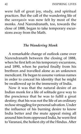 42                               INSPIRING LIVES

were full of great joy, study, and spiritual
practices. But the call of the wandering life of
the sannyasin was now felt by most of the
monks. And Narendranath, too, towards the
close of 1888, began to take temporary excur-
sions away from the Math.


             The Wandering Monk

   A remarkable change of outlook came over
Narendranath between the closing of 1888,
when he first left on his temporary excursions,
and 1890, when he parted finally from his
brethren and travelled alone as an unknown
mendicant. He began to assume various names
in order to conceal his identity that he might
be swallowed up in the immensity of India.
   Now it was that the natural desire of an
Indian monk for a life of solitude gave way to
the prescience that he was to fulfil a great
destiny; that his was not the life of an ordinary
recluse struggling for personal salvation. Under
the influence of his burning desire to know
India better and the mute appeal rising all
around him from oppressed India, he went first
to Varanasi, the holiest city of the Hindus. After
 