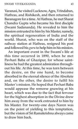 SWAMI VIVEKANANDA                              43

Varanasi, he visited Lucknow, Agra, Vrindaban,
Hathras, and Rishikesh, and then returned to
Baranagore for a time. At Hathras, he met Sharat
Chandra Gupta who became his first disciple
(Swami Sadananda). He revealed to him the
mission entrusted to him by his Master, namely,
the spiritual regeneration of India and the
world. Sharat, who was on the staff of the
railway station at Hathras, resigned his post
and followed his guru to help him in his mission.
   An important event in the Swami’s life at
this time occurred in 1890, when he met
Pavhari Baba of Ghazipur, for whose saint-
liness he had the greatest admiration through-
out his life. At this time, he was torn between
the desire, on the one hand, to become
absorbed in the eternal silence of the Absolute
and, on the other, the desire to fulfil his
Master ’s mission. He hoped that Pavhari Baba
would appease the remorse gnawing at his
heart, which was due to the fact that fervour
for the highest absorption in the Divine drew
him away from the work entrusted to him by
his Master. For twenty-one days Naren was
on the point of yielding to this temptation,
but the vision of Sri Ramakrishna always came
to draw him back.
 