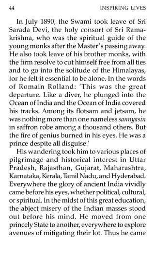 44                               INSPIRING LIVES

   In July 1890, the Swami took leave of Sri
Sarada Devi, the holy consort of Sri Rama-
krishna, who was the spiritual guide of the
young monks after the Master ’s passing away.
He also took leave of his brother monks, with
the firm resolve to cut himself free from all ties
and to go into the solitude of the Himalayas,
for he felt it essential to be alone. In the words
of Romain Rolland: ‘This was the great
departure. Like a diver, he plunged into the
Ocean of India and the Ocean of India covered
his tracks. Among its flotsam and jetsam, he
was nothing more than one nameless sannyasin
in saffron robe among a thousand others. But
the fire of genius burned in his eyes. He was a
prince despite all disguise.’
   His wandering took him to various places of
pilgrimage and historical interest in Uttar
Pradesh, Rajasthan, Gujarat, Maharashtra,
Karnataka, Kerala, Tamil Nadu, and Hyderabad.
Everywhere the glory of ancient India vividly
came before his eyes, whether political, cultural,
or spiritual. In the midst of this great education,
the abject misery of the Indian masses stood
out before his mind. He moved from one
princely State to another, everywhere to explore
avenues of mitigating their lot. Thus he came
 