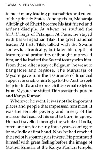 SWAMI VIVEKANANDA                               45

to meet many leading personalities and rulers
of the princely States. Among them, Maharaja
Ajit Singh of Khetri became his fast friend and
ardent disciple. At Alwar, he studied the
Mahabhashya of Patanjali. At Pune, he stayed
with Bal Gangadhar Tilak, the great national
leader. At first, Tilak talked with the Swami
somewhat ironically, but later his depth of
learning and profundity of thought impressed
him, and he invited the Swami to stay with him.
From there, after a stay at Belgaum, he went to
Bangalore and Mysore. The Maharaja of
Mysore gave him the assurance of financial
support to enable him to go to the West to seek
help for India and to preach the eternal religion.
From Mysore, he visited Thiruvananthapuram
and Kanya Kumari.
   Wherever he went, it was not the important
places and people that impressed him most. It
was the terrible poverty and misery of the
masses that caused his soul to burn in agony.
He had travelled through the whole of India,
often on foot, for nearly three years, coming to
know India at first hand. Now he had reached
the end of his journey, as it were. He prostrated
himself with great feeling before the image of
Mother Kumari at the Kanya Kumari temple.
 