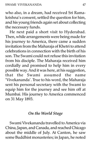 SWAMI VIVEKANANDA                              47

who also, in a dream, had received Sri Rama-
krishna’s consent, settled the question for him,
and his young friends again set about collecting
the necessary funds.
   He next paid a short visit to Hyderabad.
Then, while arrangements were being made for
his journey to America, there came a sudden
invitation from the Maharaja of Khetri to attend
celebrations in connection with the birth of his
son. The Swami could not refuse this invitation
from his disciple. The Maharaja received him
cordially and promised to help him in every
possible way. And it was here, at his suggestion,
that the Swami assumed the name
‘Vivekananda’. True to his word, the Maharaja
sent his personal secretary with the Swami to
equip him for the journey and see him off at
Mumbai. His journey to America commenced
on 31 May 1893.


              On the World Stage

  Swami Vivekananda travelled to America via
China, Japan, and Canada, and reached Chicago
about the middle of July. At Canton, he saw
some Buddhist monasteries; in Japan, he noted
 