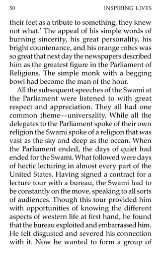 50                             INSPIRING LIVES

their feet as a tribute to something, they knew
not what.’ The appeal of his simple words of
burning sincerity, his great personality, his
bright countenance, and his orange robes was
so great that next day the newspapers described
him as the greatest figure in the Parliament of
Religions. The simple monk with a begging
bowl had become the man of the hour.
   All the subsequent speeches of the Swami at
the Parliament were listened to with great
respect and appreciation. They all had one
common theme—universality. While all the
delegates to the Parliament spoke of their own
religion the Swami spoke of a religion that was
vast as the sky and deep as the ocean. When
the Parliament ended, the days of quiet had
ended for the Swami. What followed were days
of hectic lecturing in almost every part of the
United States. Having signed a contract for a
lecture tour with a bureau, the Swami had to
be constantly on the move, speaking to all sorts
of audiences. Though this tour provided him
with opportunities of knowing the different
aspects of western life at first hand, he found
that the bureau exploited and embarrassed him.
He felt disgusted and severed his connection
with it. Now he wanted to form a group of
 