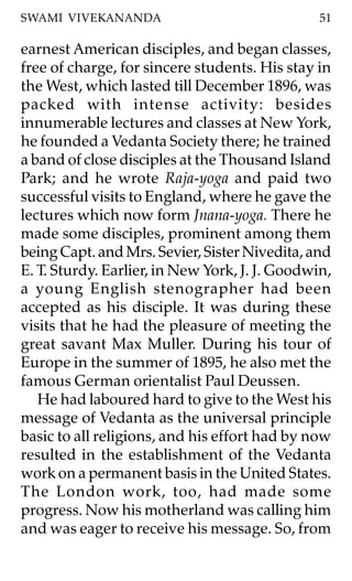 SWAMI VIVEKANANDA                               51

earnest American disciples, and began classes,
free of charge, for sincere students. His stay in
the West, which lasted till December 1896, was
packed with intense activity: besides
innumerable lectures and classes at New York,
he founded a Vedanta Society there; he trained
a band of close disciples at the Thousand Island
Park; and he wrote Raja-yoga and paid two
successful visits to England, where he gave the
lectures which now form Jnana-yoga. There he
made some disciples, prominent among them
being Capt. and Mrs. Sevier, Sister Nivedita, and
E. T. Sturdy. Earlier, in New York, J. J. Goodwin,
a young English stenographer had been
accepted as his disciple. It was during these
visits that he had the pleasure of meeting the
great savant Max Muller. During his tour of
Europe in the summer of 1895, he also met the
famous German orientalist Paul Deussen.
   He had laboured hard to give to the West his
message of Vedanta as the universal principle
basic to all religions, and his effort had by now
resulted in the establishment of the Vedanta
work on a permanent basis in the United States.
The London work, too, had made some
progress. Now his motherland was calling him
and was eager to receive his message. So, from
 