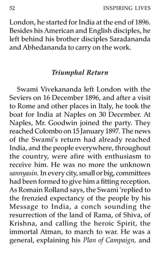 52                               INSPIRING LIVES

London, he started for India at the end of 1896.
Besides his American and English disciples, he
left behind his brother disciples Saradananda
and Abhedananda to carry on the work.


              Triumphal Return

   Swami Vivekananda left London with the
Seviers on 16 December 1896, and after a visit
to Rome and other places in Italy, he took the
boat for India at Naples on 30 December. At
Naples, Mr. Goodwin joined the party. They
reached Colombo on 15 January 1897. The news
of the Swami’s return had already reached
India, and the people everywhere, throughout
the country, were afire with enthusiasm to
receive him. He was no more the unknown
sannyasin. In every city, small or big, committees
had been formed to give him a fitting reception.
As Romain Rolland says, the Swami ‘replied to
the frenzied expectancy of the people by his
Message to India, a conch sounding the
resurrection of the land of Rama, of Shiva, of
Krishna, and calling the heroic Spirit, the
immortal Atman, to march to war. He was a
general, explaining his Plan of Campaign, and
 