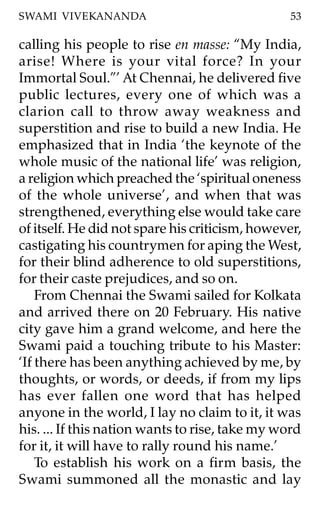 SWAMI VIVEKANANDA                                53

calling his people to rise en masse: “My India,
arise! Where is your vital force? In your
Immortal Soul.”’ At Chennai, he delivered five
public lectures, every one of which was a
clarion call to throw away weakness and
superstition and rise to build a new India. He
emphasized that in India ‘the keynote of the
whole music of the national life’ was religion,
a religion which preached the ‘spiritual oneness
of the whole universe’, and when that was
strengthened, everything else would take care
of itself. He did not spare his criticism, however,
castigating his countrymen for aping the West,
for their blind adherence to old superstitions,
for their caste prejudices, and so on.
    From Chennai the Swami sailed for Kolkata
and arrived there on 20 February. His native
city gave him a grand welcome, and here the
Swami paid a touching tribute to his Master:
‘If there has been anything achieved by me, by
thoughts, or words, or deeds, if from my lips
has ever fallen one word that has helped
anyone in the world, I lay no claim to it, it was
his. ... If this nation wants to rise, take my word
for it, it will have to rally round his name.’
    To establish his work on a firm basis, the
Swami summoned all the monastic and lay
 