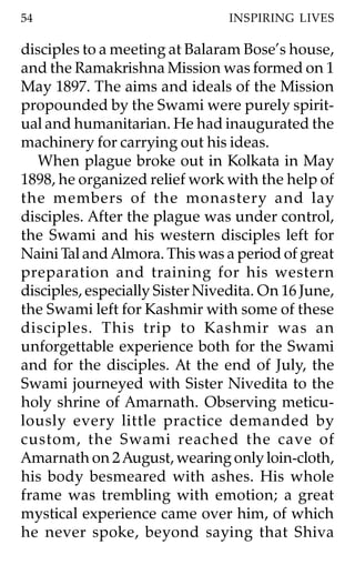 54                               INSPIRING LIVES

disciples to a meeting at Balaram Bose’s house,
and the Ramakrishna Mission was formed on 1
May 1897. The aims and ideals of the Mission
propounded by the Swami were purely spirit-
ual and humanitarian. He had inaugurated the
machinery for carrying out his ideas.
   When plague broke out in Kolkata in May
1898, he organized relief work with the help of
the members of the monastery and lay
disciples. After the plague was under control,
the Swami and his western disciples left for
Naini Tal and Almora. This was a period of great
preparation and training for his western
disciples, especially Sister Nivedita. On 16 June,
the Swami left for Kashmir with some of these
disciples. This trip to Kashmir was an
unforgettable experience both for the Swami
and for the disciples. At the end of July, the
Swami journeyed with Sister Nivedita to the
holy shrine of Amarnath. Observing meticu-
lously every little practice demanded by
custom, the Swami reached the cave of
Amarnath on 2 August, wearing only loin-cloth,
his body besmeared with ashes. His whole
frame was trembling with emotion; a great
mystical experience came over him, of which
he never spoke, beyond saying that Shiva
 