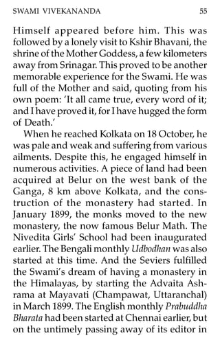SWAMI VIVEKANANDA                             55

Himself appeared before him. This was
followed by a lonely visit to Kshir Bhavani, the
shrine of the Mother Goddess, a few kilometers
away from Srinagar. This proved to be another
memorable experience for the Swami. He was
full of the Mother and said, quoting from his
own poem: ‘It all came true, every word of it;
and I have proved it, for I have hugged the form
of Death.’
   When he reached Kolkata on 18 October, he
was pale and weak and suffering from various
ailments. Despite this, he engaged himself in
numerous activities. A piece of land had been
acquired at Belur on the west bank of the
Ganga, 8 km above Kolkata, and the cons-
truction of the monastery had started. In
January 1899, the monks moved to the new
monastery, the now famous Belur Math. The
Nivedita Girls’ School had been inaugurated
earlier. The Bengali monthly Udbodhan was also
started at this time. And the Seviers fulfilled
the Swami’s dream of having a monastery in
the Himalayas, by starting the Advaita Ash-
rama at Mayavati (Champawat, Uttaranchal)
in March 1899. The English monthly Prabuddha
Bharata had been started at Chennai earlier, but
on the untimely passing away of its editor in
 