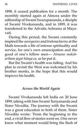 56                             INSPIRING LIVES

1898, it ceased publication for a month. The
monthly started again at Almora under the
editorship of Swami Swarupananda, a disciple
of Swami Vivekananda, and in 1899, it was
transferred to the Advaita Ashrama at Maya-
vati.
   During this period, the Swami constantly
inspired the sannyasins and brahmacharins at the
Math towards a life of intense spirituality and
service, for one’s own emancipation and the
good of one’s fellow men— Atmano moksh-
artham jagat hitaya ca, as he put it.
   But the Swami’s health was failing. And his
plan to revisit the West was welcomed by his
brother monks, in the hope that this would
improve his health.


           Across the World Again

   Swami Vivekananda left India on 20 June
1899, taking with him Swami Turiyananda and
Sister Nivedita. The journey with the Swami
was a great education to both of them. Sister
Nivedita wrote: ‘From the beginning to the
end, a vivid flow of stories went on. One never
knew what moment would bring the flash of
 