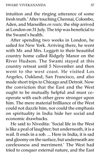 SWAMI VIVEKANANDA                                 57

intuition and the ringing utterance of some
fresh truth.’ After touching Chennai, Colombo,
Aden, and Marseilles en route, the ship arrived
at London on 31 July. The trip was beneficial to
the Swami’s health.
    After spending two weeks in London, he
sailed for New York. Arriving there, he went
with Mr. and Mrs. Leggett to their beautiful
country home called Ridgely Manor on the
River Hudson. The Swami stayed at this
country retreat until 5 November and then
went to the west coast. He visited Los
Angeles, Oakland, San Francisco, and also
made short trips to Chicago and Detroit. Now
the conviction that the East and the West
ought to be mutually helpful and must co-
operate with each other grew stronger upon
him. The mere material brilliance of the West
could not dazzle him, nor could the emphasis
on spirituality in India hide her social and
economic drawbacks.
    He said to Nivedita: ‘Social life in the West
is like a peal of laughter; but underneath, it is a
wail. It ends in a sob. ... Here in India, it is sad
and gloomy on the surface, but underneath are
carelessness and merriment.’ The West had
tried to conquer external nature, and the East
 