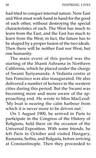 58                             INSPIRING LIVES

had tried to conquer internal nature. Now East
and West must work hand in hand for the good
of each other, without destroying the special
characteristics of each. The West has much to
learn from the East, and the East has much to
learn from the West; in fact, the future has to
be shaped by a proper fusion of the two ideals.
Then there will be neither East nor West, but
one humanity.
   The main event of this period was the
starting of the Shanti Ashrama in Northern
California, which he placed under the charge
of Swami Turiyananda. A Vedanta centre at
San Francisco was also inaugurated. He also
delivered a number of lectures in the western
cities during this period. But the Swami was
becoming more and more aware of the ap-
proaching end. He wrote to Miss MacLeod:
‘My boat is nearing the calm harbour from
which it is never more to be driven out.’
   On 1 August 1900, he arrived in Paris to
participate in the Congress of the History of
Religions, held there on the occasion of the
Universal Exposition. With some friends, he
left Paris in October and visited Hungary,
Rumania, Serbia, and Bulgaria, before arriving
at Constantinople. Then they proceeded to
 