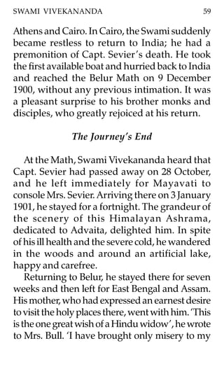 SWAMI VIVEKANANDA                                 59

Athens and Cairo. In Cairo, the Swami suddenly
became restless to return to India; he had a
premonition of Capt. Sevier ’s death. He took
the first available boat and hurried back to India
and reached the Belur Math on 9 December
1900, without any previous intimation. It was
a pleasant surprise to his brother monks and
disciples, who greatly rejoiced at his return.

               The Journey’s End

    At the Math, Swami Vivekananda heard that
Capt. Sevier had passed away on 28 October,
and he left immediately for Mayavati to
console Mrs. Sevier. Arriving there on 3 January
1901, he stayed for a fortnight. The grandeur of
the scenery of this Himalayan Ashrama,
dedicated to Advaita, delighted him. In spite
of his ill health and the severe cold, he wandered
in the woods and around an artificial lake,
happy and carefree.
    Returning to Belur, he stayed there for seven
weeks and then left for East Bengal and Assam.
His mother, who had expressed an earnest desire
to visit the holy places there, went with him. ‘This
is the one great wish of a Hindu widow’, he wrote
to Mrs. Bull. ‘I have brought only misery to my
 