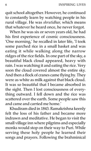 6                                 INSPIRING LIVES

quit school altogether. However, he continued
to constantly learn by watching people in his
rural village. He was shrutidhar, which means
that whatever he heard once, he never forgot.
   When he was six or seven years old, he had
his first experience of cosmic consciousness.
‘One morning,’ he recalled in later life, ‘I took
some parched rice in a small basket and was
eating it while walking along the narrow
ridges of the rice fields. In one part of the sky, a
beautiful black cloud appeared, heavy with
rain. I was watching it and eating the rice. Very
soon the cloud covered almost the entire sky.
And then a flock of cranes came flying by. They
were as white as milk against that black cloud.
It was so beautiful that I became absorbed in
the sight. Then I lost consciousness of every-
thing outward. I fell down and the rice was
scattered over the earth. Some people saw this
and came and carried me home.’
   Khudiram died in 1843. Ramakrishna keenly
felt the loss of his father and became more
indrawn and meditative. He began to visit the
small village inn where pilgrims and especially
monks would stop on their way to Puri. While
serving these holy people he learned their
songs and prayers. Following the brahminical
 